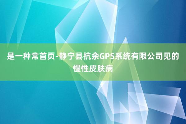 是一种常首页-静宁县抗余GPS系统有限公司见的慢性皮肤病