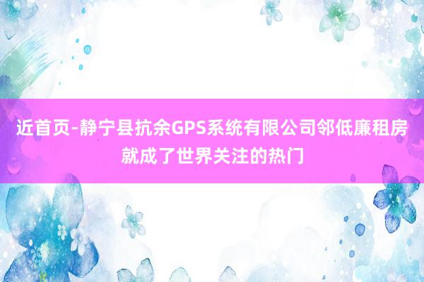 近首页-静宁县抗余GPS系统有限公司邻低廉租房就成了世界关注的热门