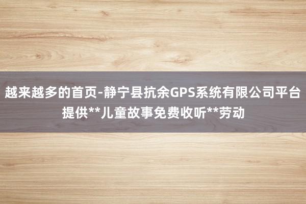 越来越多的首页-静宁县抗余GPS系统有限公司平台提供**儿童故事免费收听**劳动