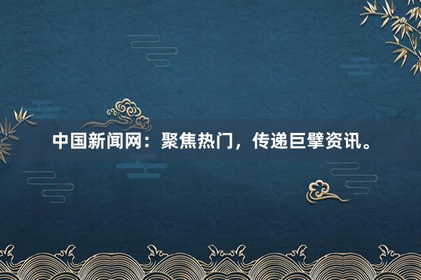 中国新闻网：聚焦热门，传递巨擘资讯。